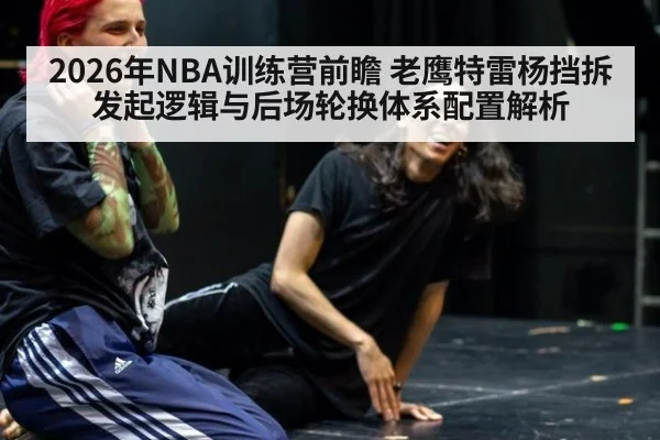 2026年NBA训练营前瞻 老鹰特雷杨挡拆发起逻辑与后场轮换体系配置解析
