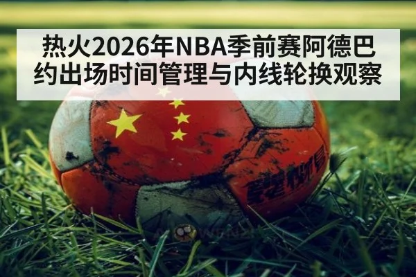 热火2026年NBA季前赛阿德巴约出场时间管理与内线轮换观察